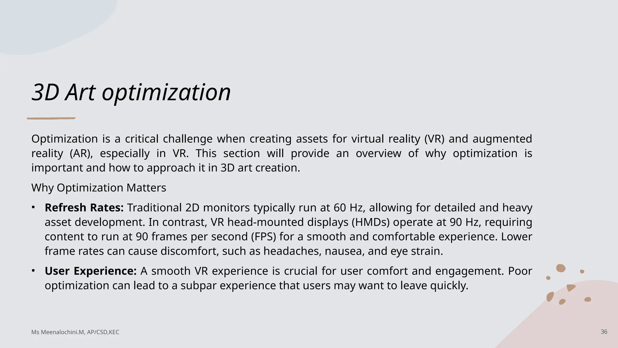 3D Art optimization
Optimization is a critical challenge when creating assets for virtual reality (VR) and augmented
reality (AR), especially in VR. This section will provide an overview of why optimization is
important and how to approach it in 3D art creation.
Why Optimization Matters
• Refresh Rates: Traditional 2D monitors typically run at 60 Hz, allowing for detailed and heavy
asset development. In contrast, VR head-mounted displays (HMDs) operate at 90 Hz, requiring
content to run at 90 frames per second (FPS) for a smooth and comfortable experience. Lower
frame rates can cause discomfort, such as headaches, nausea, and eye strain.
• User Experience: A smooth VR experience is crucial for user comfort and engagement. Poor
optimization can lead to a subpar experience that users may want to leave quickly.
36
Ms Meenalochini.M, AP/CSD,KEC
 