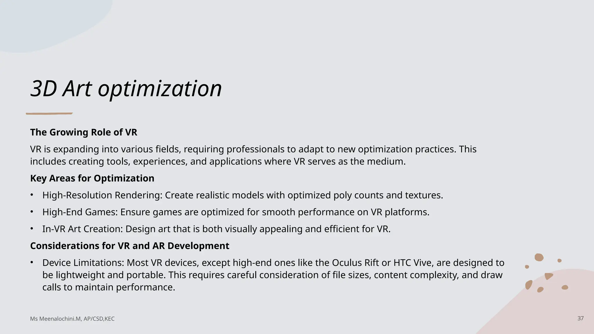 3D Art optimization
The Growing Role of VR
VR is expanding into various fields, requiring professionals to adapt to new optimization practices. This
includes creating tools, experiences, and applications where VR serves as the medium.
Key Areas for Optimization
• High-Resolution Rendering: Create realistic models with optimized poly counts and textures.
• High-End Games: Ensure games are optimized for smooth performance on VR platforms.
• In-VR Art Creation: Design art that is both visually appealing and efficient for VR.
Considerations for VR and AR Development
• Device Limitations: Most VR devices, except high-end ones like the Oculus Rift or HTC Vive, are designed to
be lightweight and portable. This requires careful consideration of file sizes, content complexity, and draw
calls to maintain performance.
37
Ms Meenalochini.M, AP/CSD,KEC
 
