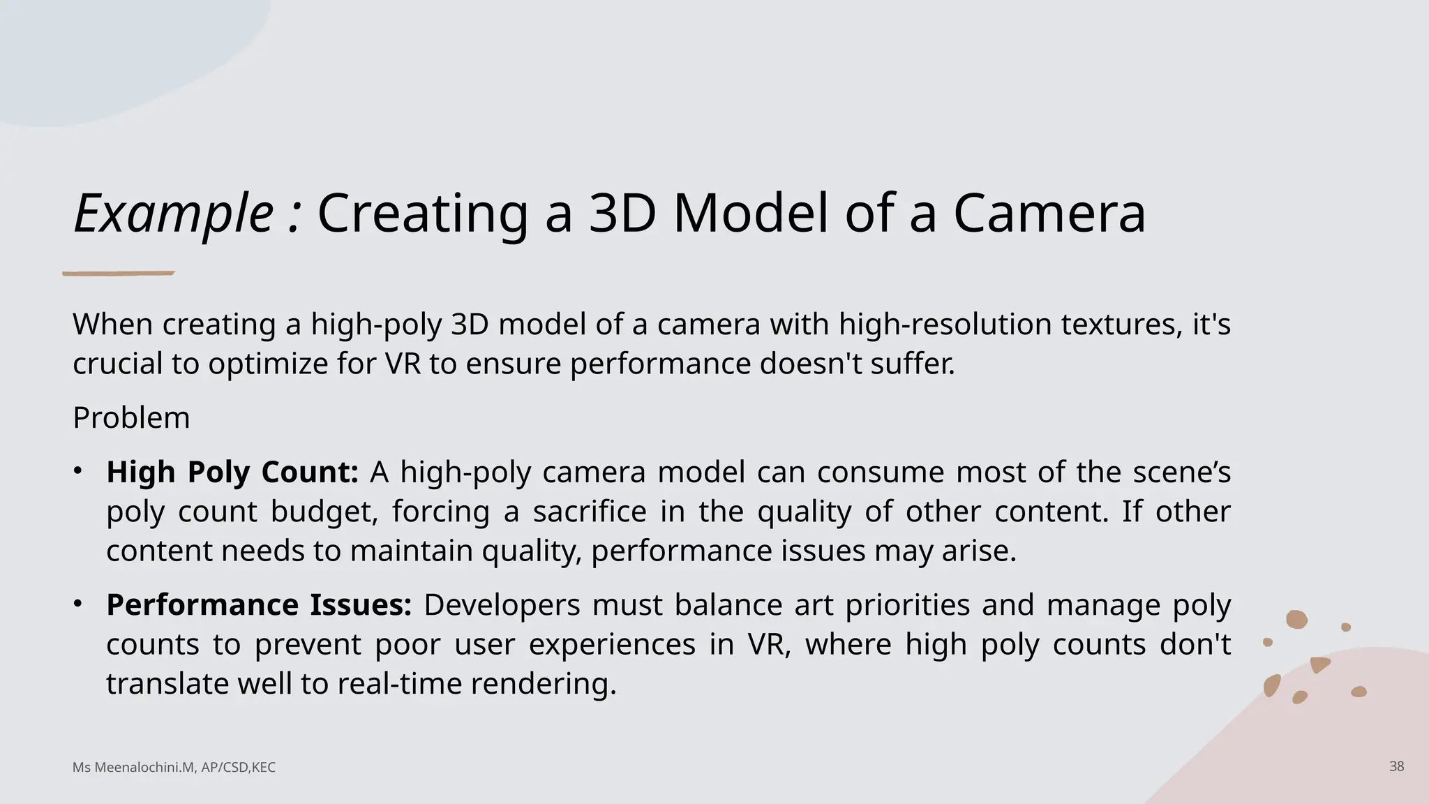 Example : Creating a 3D Model of a Camera
When creating a high-poly 3D model of a camera with high-resolution textures, it's
crucial to optimize for VR to ensure performance doesn't suffer.
Problem
• High Poly Count: A high-poly camera model can consume most of the scene’s
poly count budget, forcing a sacrifice in the quality of other content. If other
content needs to maintain quality, performance issues may arise.
• Performance Issues: Developers must balance art priorities and manage poly
counts to prevent poor user experiences in VR, where high poly counts don't
translate well to real-time rendering.
38
Ms Meenalochini.M, AP/CSD,KEC
 