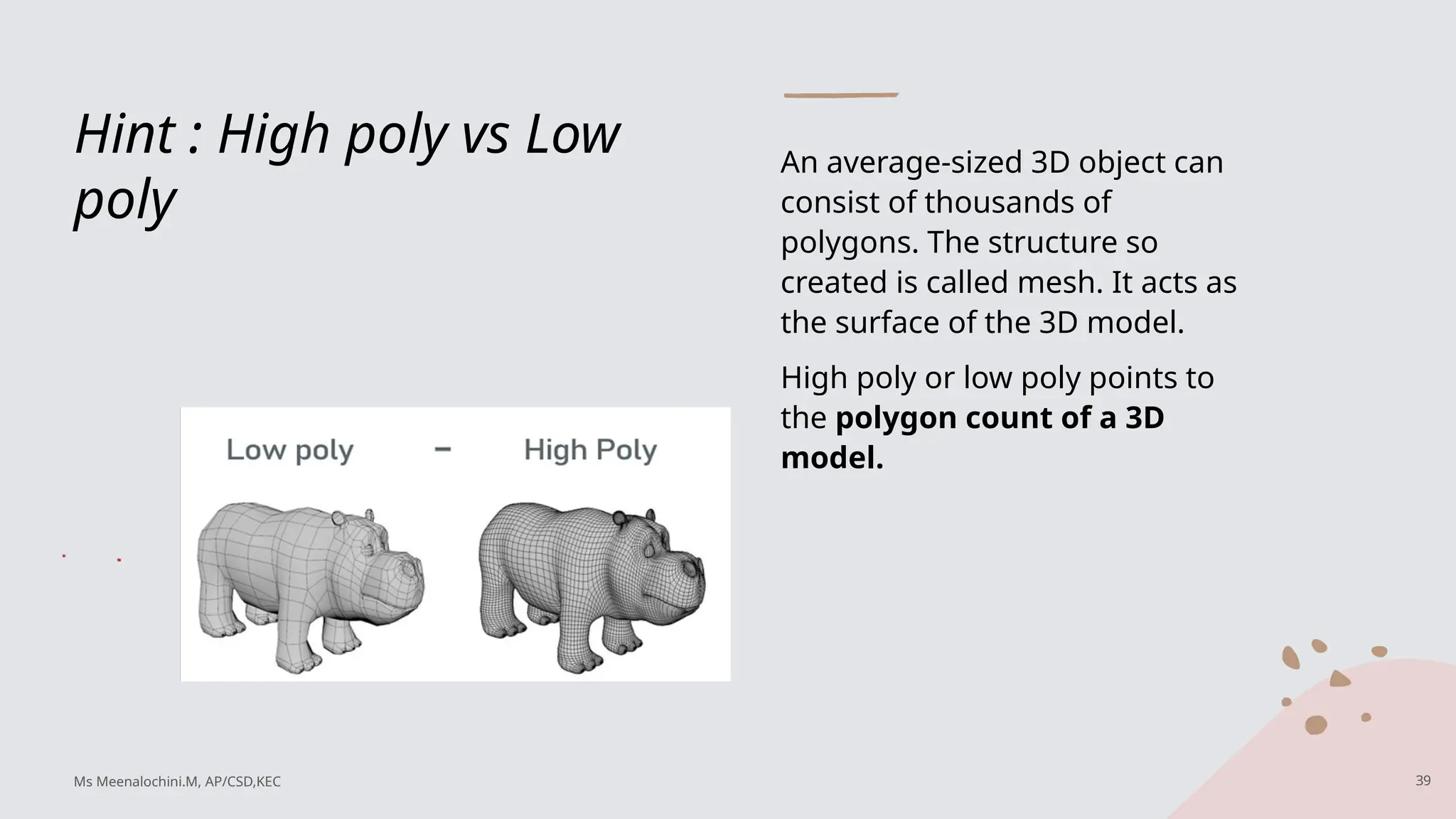 Hint : High poly vs Low
poly
An average-sized 3D object can
consist of thousands of
polygons. The structure so
created is called mesh. It acts as
the surface of the 3D model.
High poly or low poly points to
the polygon count of a 3D
model.
39
Ms Meenalochini.M, AP/CSD,KEC
 