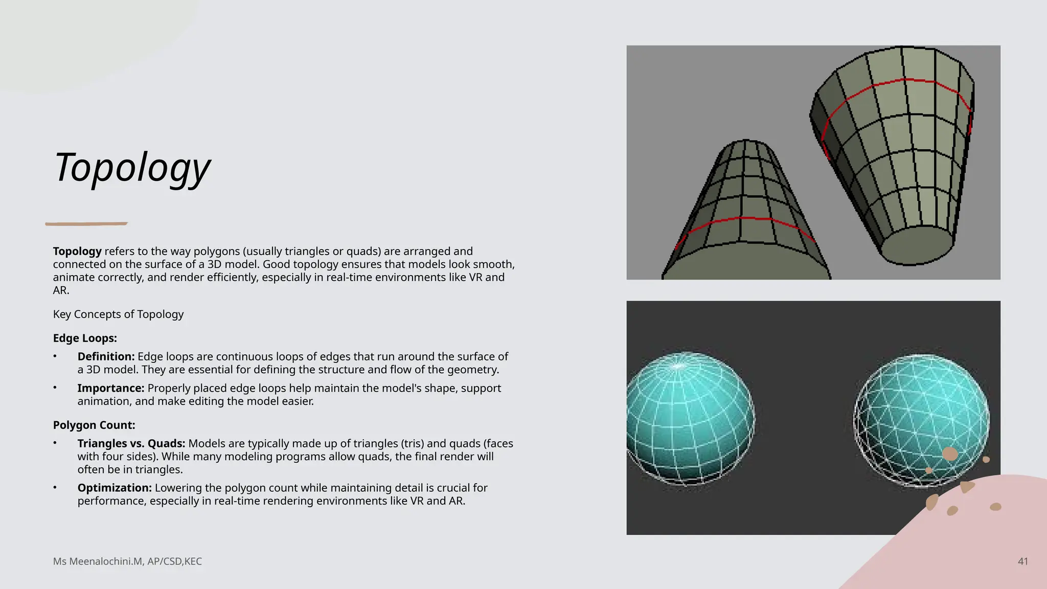 Topology
Topology refers to the way polygons (usually triangles or quads) are arranged and
connected on the surface of a 3D model. Good topology ensures that models look smooth,
animate correctly, and render efficiently, especially in real-time environments like VR and
AR.
Key Concepts of Topology
Edge Loops:
• Definition: Edge loops are continuous loops of edges that run around the surface of
a 3D model. They are essential for defining the structure and flow of the geometry.
• Importance: Properly placed edge loops help maintain the model's shape, support
animation, and make editing the model easier.
Polygon Count:
• Triangles vs. Quads: Models are typically made up of triangles (tris) and quads (faces
with four sides). While many modeling programs allow quads, the final render will
often be in triangles.
• Optimization: Lowering the polygon count while maintaining detail is crucial for
performance, especially in real-time rendering environments like VR and AR.
Ms Meenalochini.M, AP/CSD,KEC 41
 