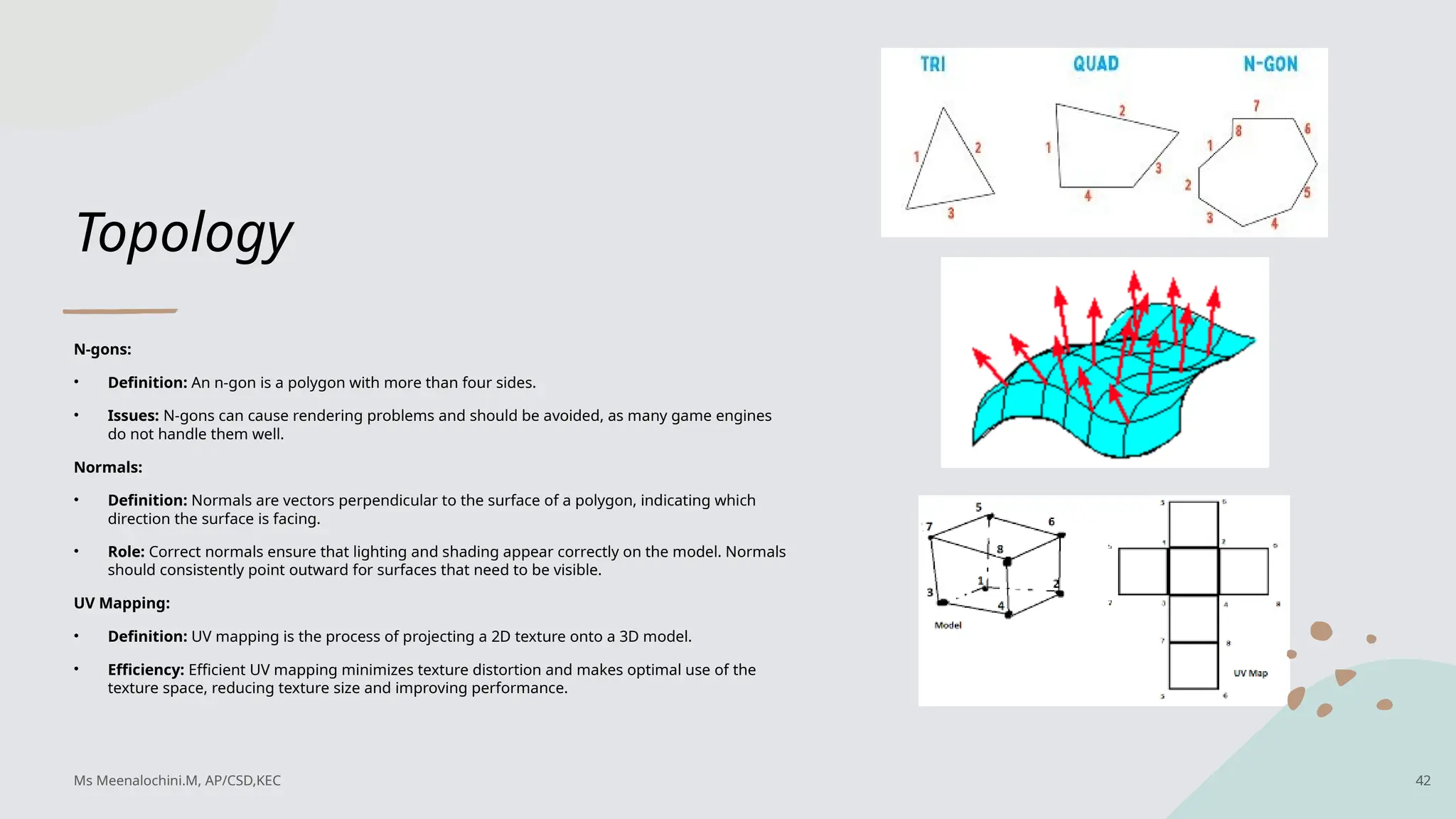 Topology
N-gons:
• Definition: An n-gon is a polygon with more than four sides.
• Issues: N-gons can cause rendering problems and should be avoided, as many game engines
do not handle them well.
Normals:
• Definition: Normals are vectors perpendicular to the surface of a polygon, indicating which
direction the surface is facing.
• Role: Correct normals ensure that lighting and shading appear correctly on the model. Normals
should consistently point outward for surfaces that need to be visible.
UV Mapping:
• Definition: UV mapping is the process of projecting a 2D texture onto a 3D model.
• Efficiency: Efficient UV mapping minimizes texture distortion and makes optimal use of the
texture space, reducing texture size and improving performance.
Ms Meenalochini.M, AP/CSD,KEC 42
 