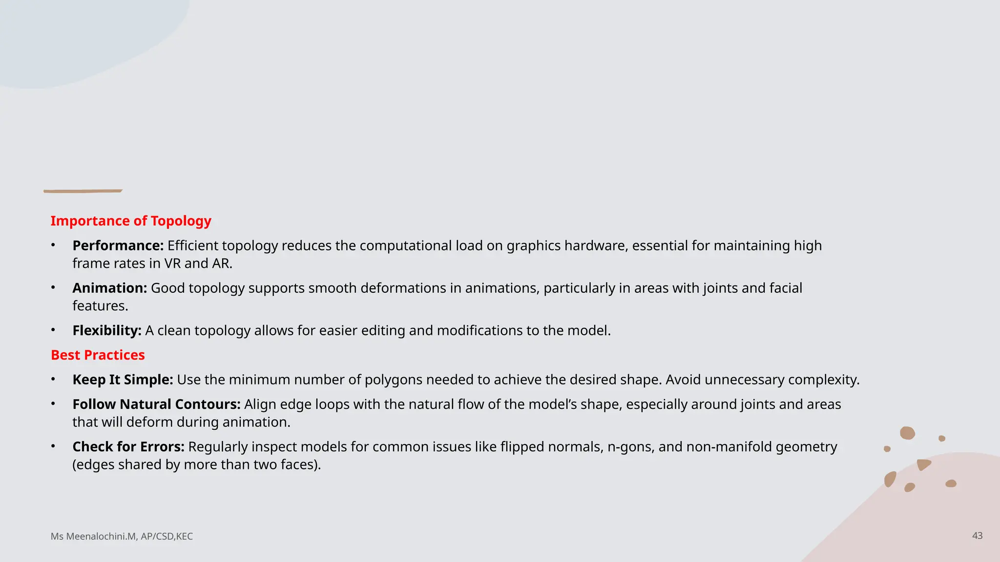Importance of Topology
• Performance: Efficient topology reduces the computational load on graphics hardware, essential for maintaining high
frame rates in VR and AR.
• Animation: Good topology supports smooth deformations in animations, particularly in areas with joints and facial
features.
• Flexibility: A clean topology allows for easier editing and modifications to the model.
Best Practices
• Keep It Simple: Use the minimum number of polygons needed to achieve the desired shape. Avoid unnecessary complexity.
• Follow Natural Contours: Align edge loops with the natural flow of the model’s shape, especially around joints and areas
that will deform during animation.
• Check for Errors: Regularly inspect models for common issues like flipped normals, n-gons, and non-manifold geometry
(edges shared by more than two faces).
Ms Meenalochini.M, AP/CSD,KEC 43
 