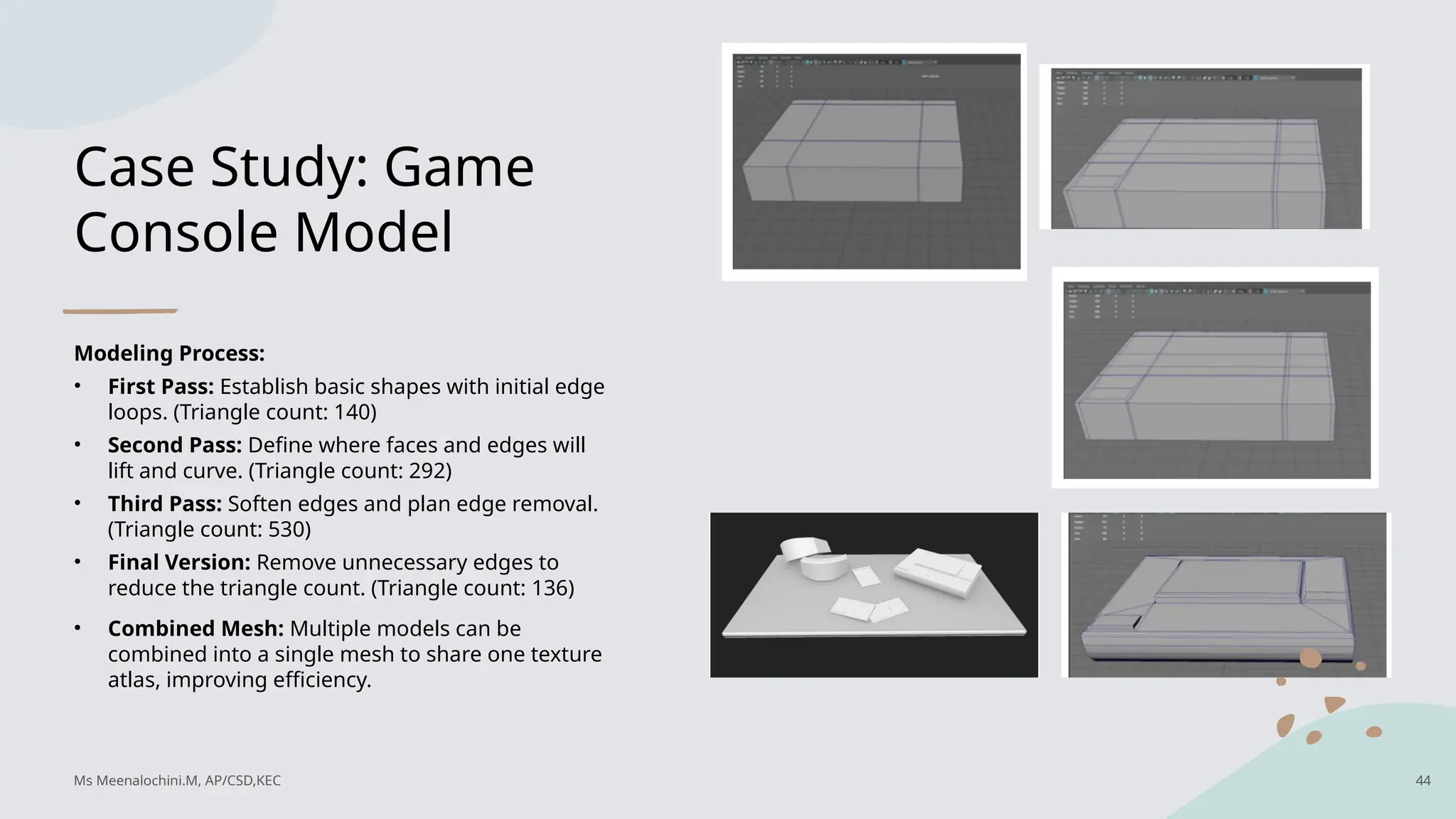 Case Study: Game
Console Model
Modeling Process:
• First Pass: Establish basic shapes with initial edge
loops. (Triangle count: 140)
• Second Pass: Define where faces and edges will
lift and curve. (Triangle count: 292)
• Third Pass: Soften edges and plan edge removal.
(Triangle count: 530)
• Final Version: Remove unnecessary edges to
reduce the triangle count. (Triangle count: 136)
• Combined Mesh: Multiple models can be
combined into a single mesh to share one texture
atlas, improving efficiency.
Ms Meenalochini.M, AP/CSD,KEC 44
 