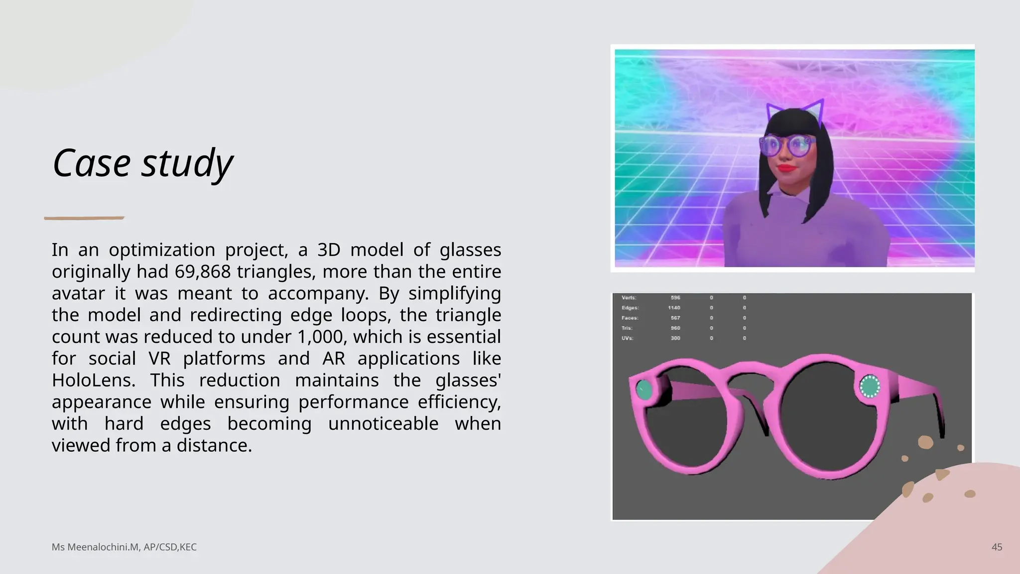 Case study
In an optimization project, a 3D model of glasses
originally had 69,868 triangles, more than the entire
avatar it was meant to accompany. By simplifying
the model and redirecting edge loops, the triangle
count was reduced to under 1,000, which is essential
for social VR platforms and AR applications like
HoloLens. This reduction maintains the glasses'
appearance while ensuring performance efficiency,
with hard edges becoming unnoticeable when
viewed from a distance.
Ms Meenalochini.M, AP/CSD,KEC 45
 
