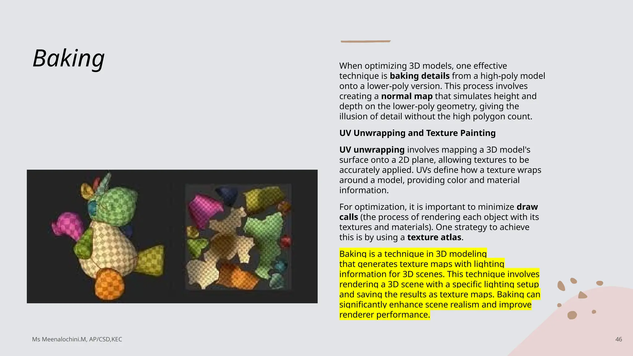 Baking When optimizing 3D models, one effective
technique is baking details from a high-poly model
onto a lower-poly version. This process involves
creating a normal map that simulates height and
depth on the lower-poly geometry, giving the
illusion of detail without the high polygon count.
UV Unwrapping and Texture Painting
UV unwrapping involves mapping a 3D model's
surface onto a 2D plane, allowing textures to be
accurately applied. UVs define how a texture wraps
around a model, providing color and material
information.
For optimization, it is important to minimize draw
calls (the process of rendering each object with its
textures and materials). One strategy to achieve
this is by using a texture atlas.
Baking is a technique in 3D modeling
that generates texture maps with lighting
information for 3D scenes. This technique involves
rendering a 3D scene with a specific lighting setup
and saving the results as texture maps. Baking can
significantly enhance scene realism and improve
renderer performance.
Ms Meenalochini.M, AP/CSD,KEC 46
 