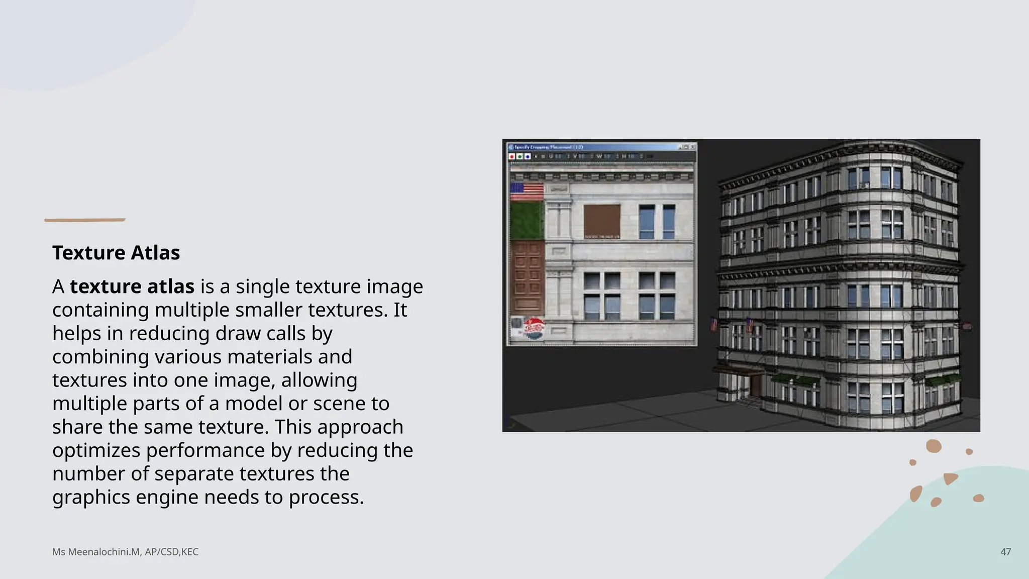 Texture Atlas
A texture atlas is a single texture image
containing multiple smaller textures. It
helps in reducing draw calls by
combining various materials and
textures into one image, allowing
multiple parts of a model or scene to
share the same texture. This approach
optimizes performance by reducing the
number of separate textures the
graphics engine needs to process.
Ms Meenalochini.M, AP/CSD,KEC 47
 