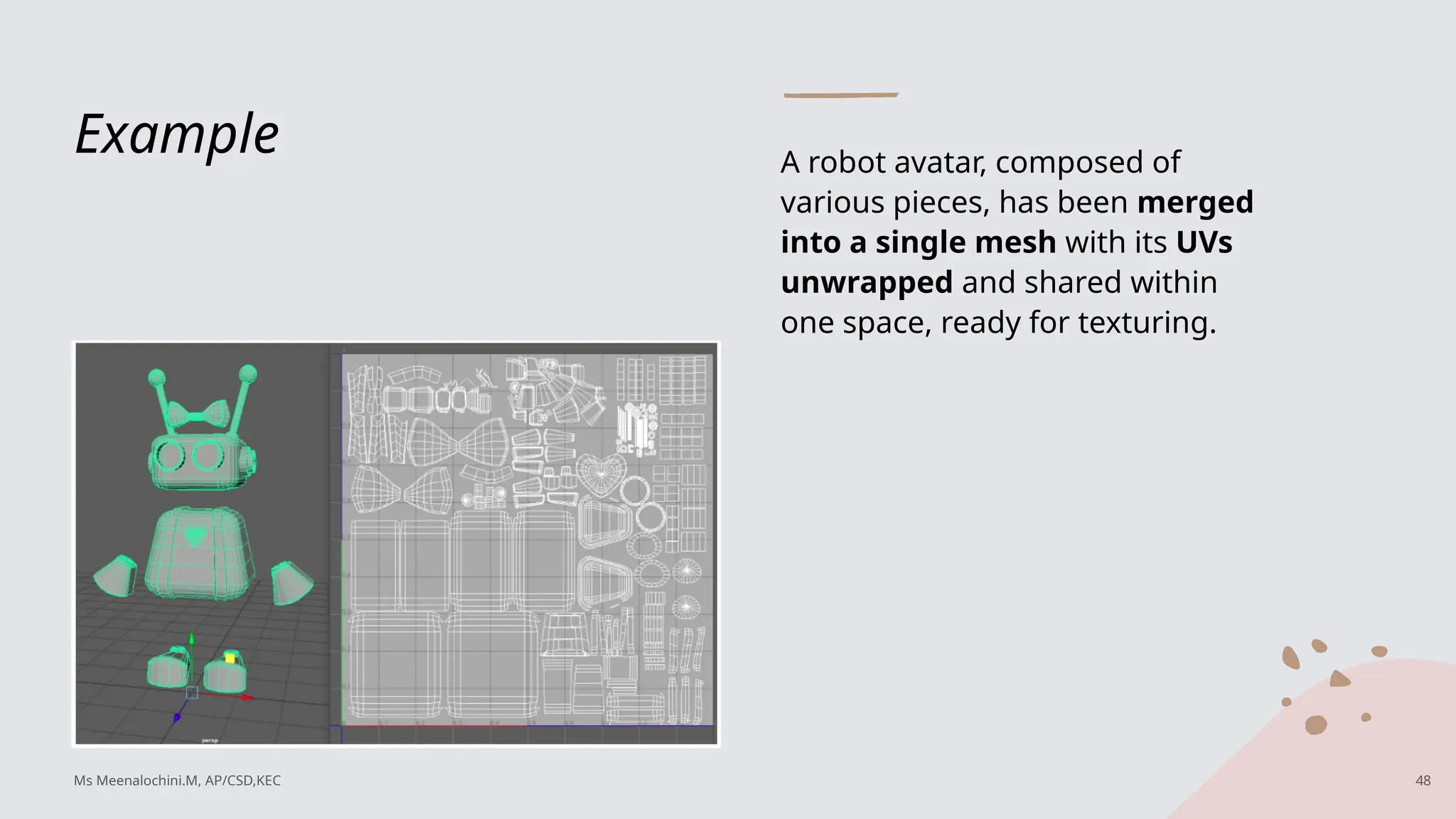 Example A robot avatar, composed of
various pieces, has been merged
into a single mesh with its UVs
unwrapped and shared within
one space, ready for texturing.
Ms Meenalochini.M, AP/CSD,KEC 48
 