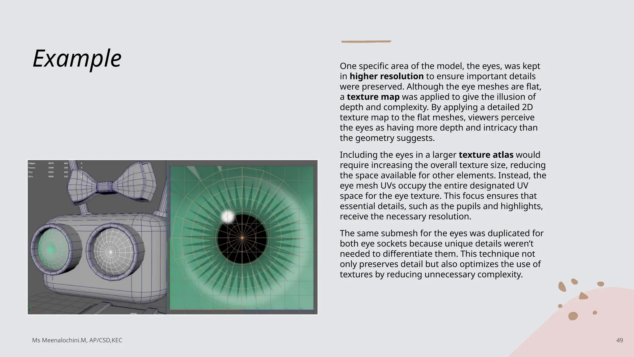 Example One specific area of the model, the eyes, was kept
in higher resolution to ensure important details
were preserved. Although the eye meshes are flat,
a texture map was applied to give the illusion of
depth and complexity. By applying a detailed 2D
texture map to the flat meshes, viewers perceive
the eyes as having more depth and intricacy than
the geometry suggests.
Including the eyes in a larger texture atlas would
require increasing the overall texture size, reducing
the space available for other elements. Instead, the
eye mesh UVs occupy the entire designated UV
space for the eye texture. This focus ensures that
essential details, such as the pupils and highlights,
receive the necessary resolution.
The same submesh for the eyes was duplicated for
both eye sockets because unique details weren’t
needed to differentiate them. This technique not
only preserves detail but also optimizes the use of
textures by reducing unnecessary complexity.
Ms Meenalochini.M, AP/CSD,KEC 49
 