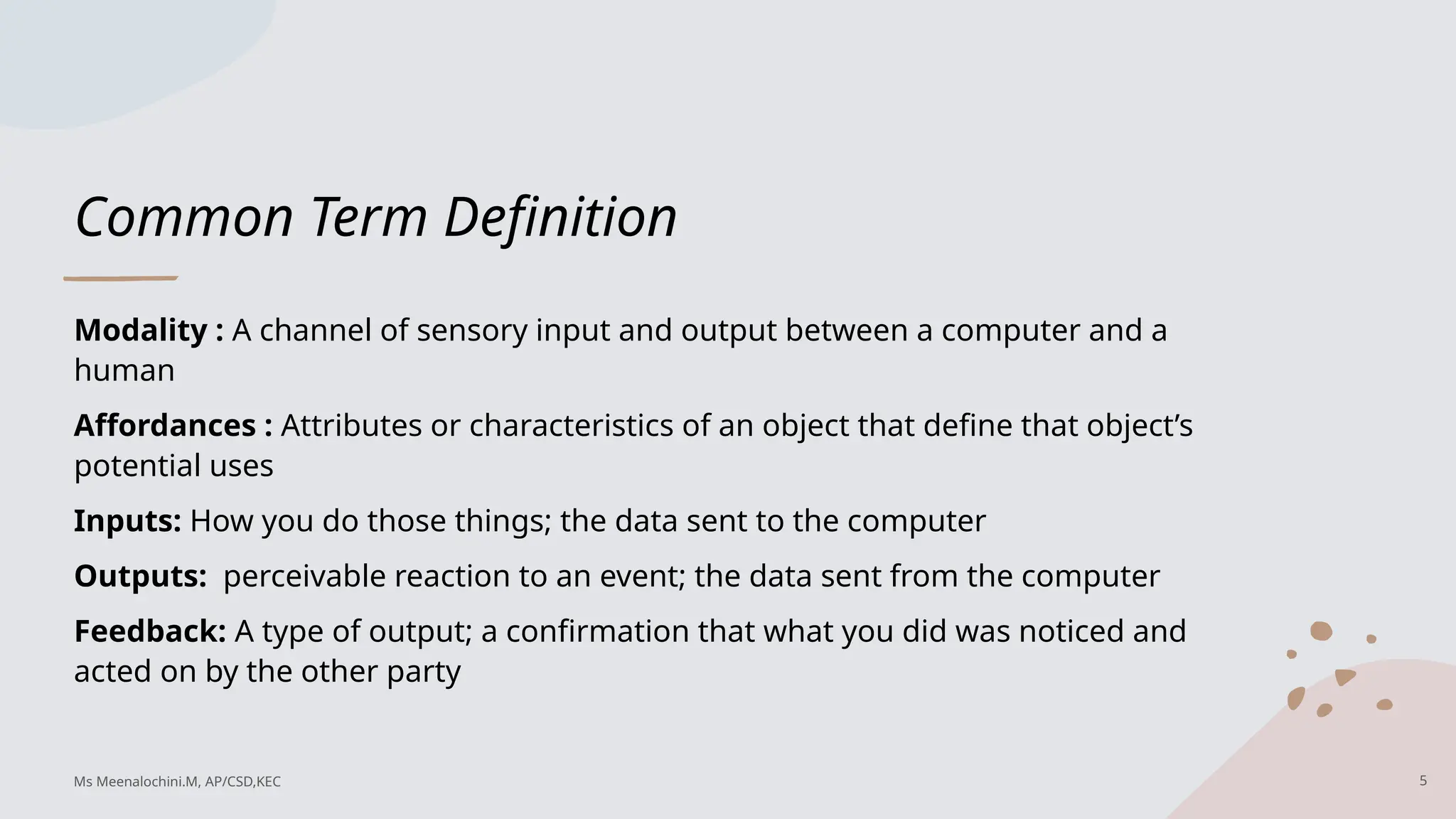 Common Term Definition
Modality : A channel of sensory input and output between a computer and a
human
Affordances : Attributes or characteristics of an object that define that object’s
potential uses
Inputs: How you do those things; the data sent to the computer
Outputs: perceivable reaction to an event; the data sent from the computer
Feedback: A type of output; a confirmation that what you did was noticed and
acted on by the other party
5
Ms Meenalochini.M, AP/CSD,KEC
 