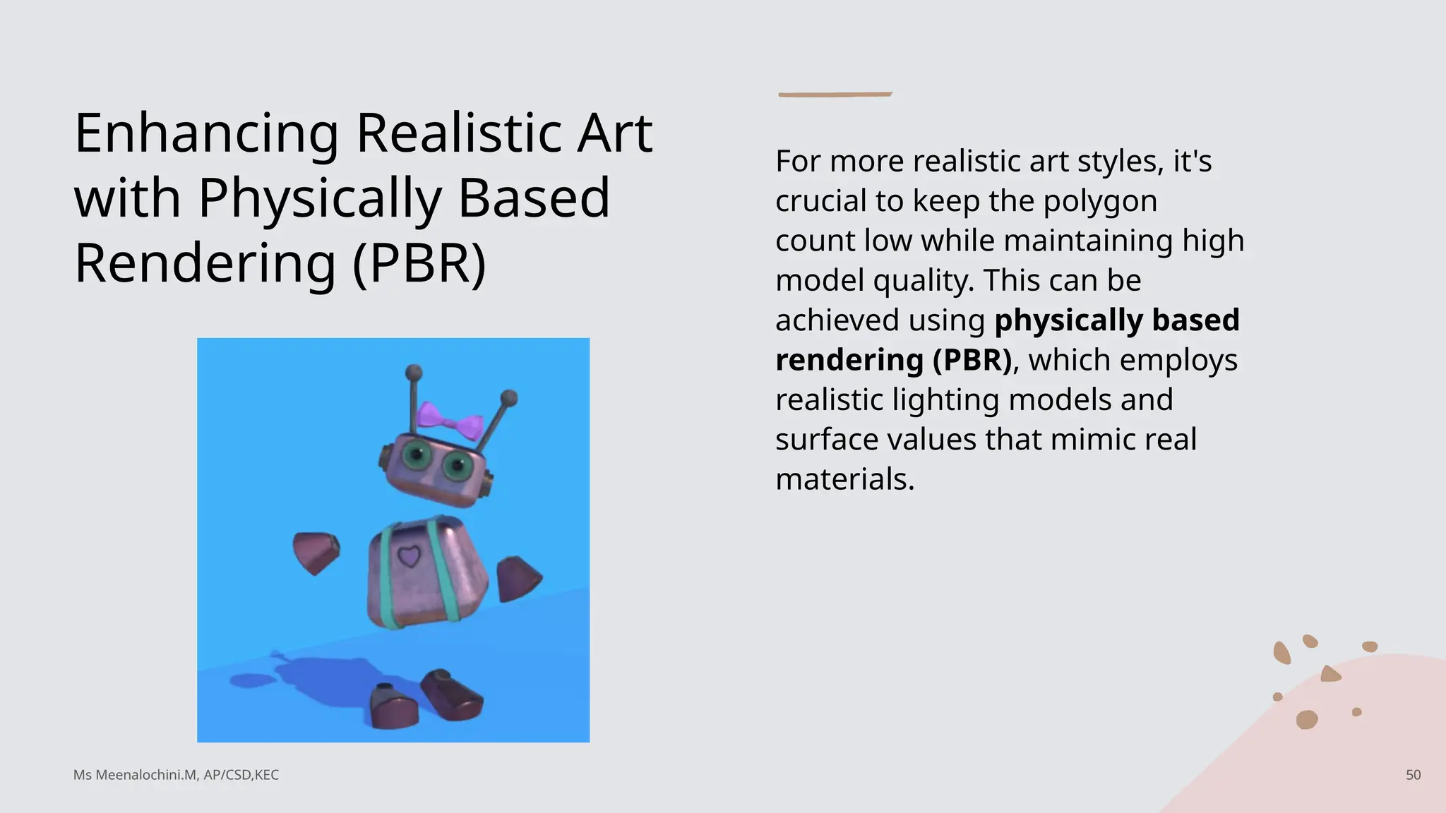 Enhancing Realistic Art
with Physically Based
Rendering (PBR)
For more realistic art styles, it's
crucial to keep the polygon
count low while maintaining high
model quality. This can be
achieved using physically based
rendering (PBR), which employs
realistic lighting models and
surface values that mimic real
materials.
Ms Meenalochini.M, AP/CSD,KEC 50
 