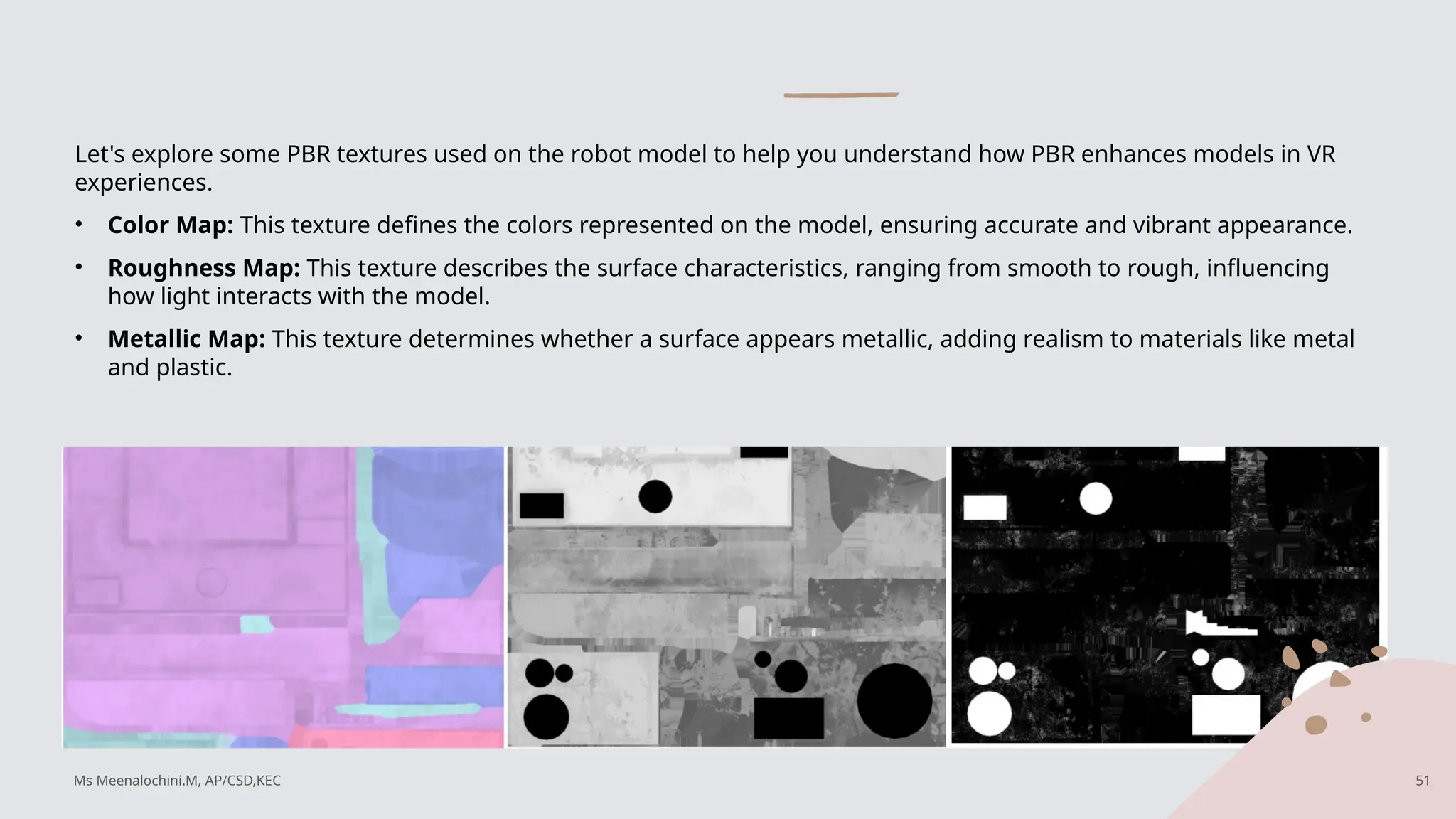 Let's explore some PBR textures used on the robot model to help you understand how PBR enhances models in VR
experiences.
• Color Map: This texture defines the colors represented on the model, ensuring accurate and vibrant appearance.
• Roughness Map: This texture describes the surface characteristics, ranging from smooth to rough, influencing
how light interacts with the model.
• Metallic Map: This texture determines whether a surface appears metallic, adding realism to materials like metal
and plastic.
Ms Meenalochini.M, AP/CSD,KEC 51
 