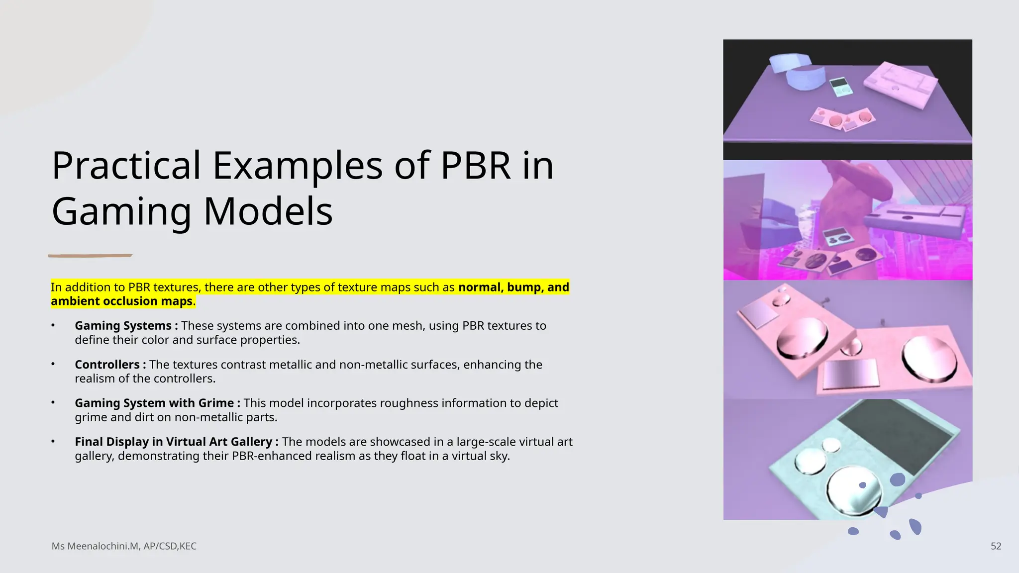Practical Examples of PBR in
Gaming Models
In addition to PBR textures, there are other types of texture maps such as normal, bump, and
ambient occlusion maps.
• Gaming Systems : These systems are combined into one mesh, using PBR textures to
define their color and surface properties.
• Controllers : The textures contrast metallic and non-metallic surfaces, enhancing the
realism of the controllers.
• Gaming System with Grime : This model incorporates roughness information to depict
grime and dirt on non-metallic parts.
• Final Display in Virtual Art Gallery : The models are showcased in a large-scale virtual art
gallery, demonstrating their PBR-enhanced realism as they float in a virtual sky.
Ms Meenalochini.M, AP/CSD,KEC 52
 