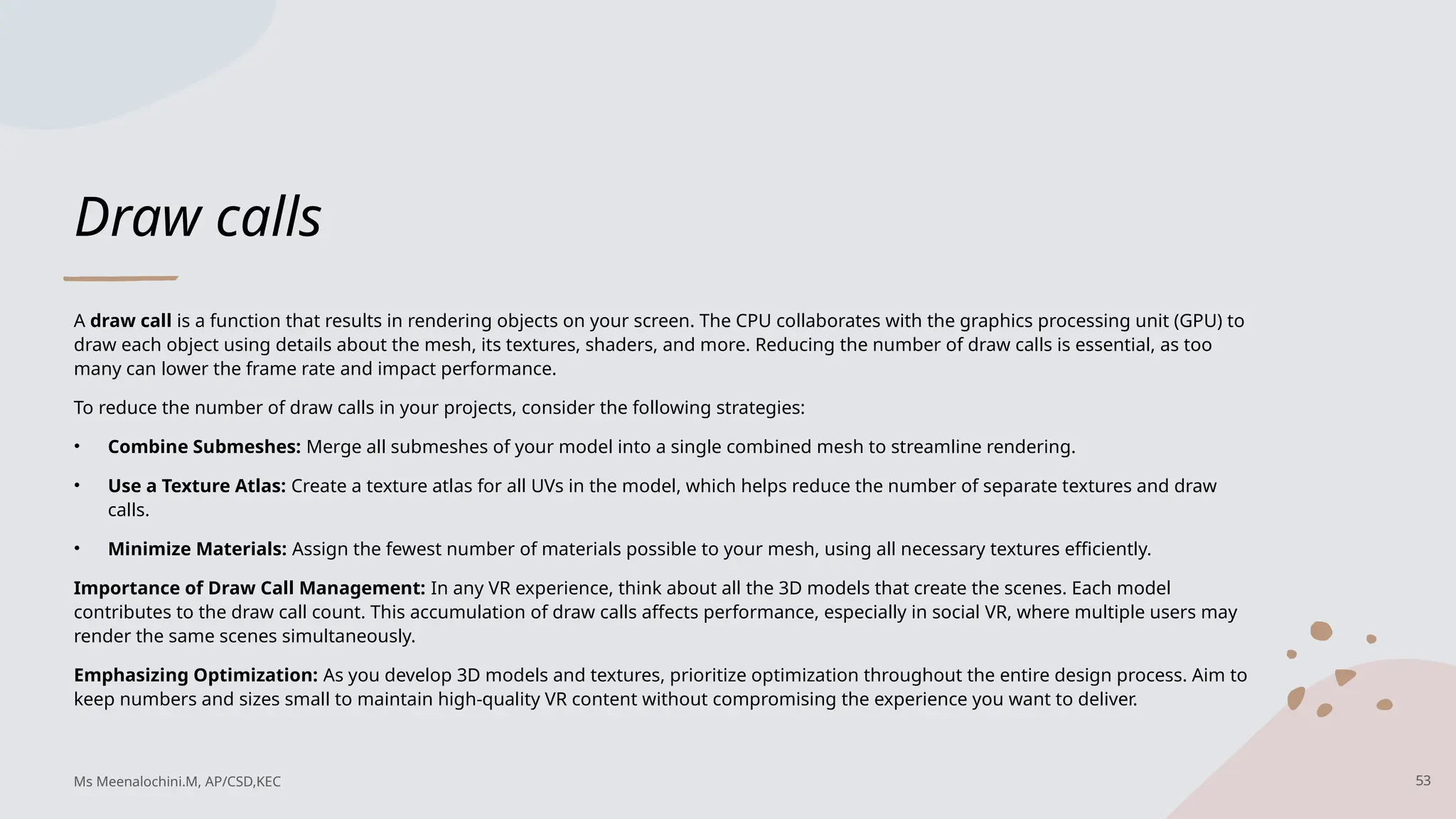 Draw calls
A draw call is a function that results in rendering objects on your screen. The CPU collaborates with the graphics processing unit (GPU) to
draw each object using details about the mesh, its textures, shaders, and more. Reducing the number of draw calls is essential, as too
many can lower the frame rate and impact performance.
To reduce the number of draw calls in your projects, consider the following strategies:
• Combine Submeshes: Merge all submeshes of your model into a single combined mesh to streamline rendering.
• Use a Texture Atlas: Create a texture atlas for all UVs in the model, which helps reduce the number of separate textures and draw
calls.
• Minimize Materials: Assign the fewest number of materials possible to your mesh, using all necessary textures efficiently.
Importance of Draw Call Management: In any VR experience, think about all the 3D models that create the scenes. Each model
contributes to the draw call count. This accumulation of draw calls affects performance, especially in social VR, where multiple users may
render the same scenes simultaneously.
Emphasizing Optimization: As you develop 3D models and textures, prioritize optimization throughout the entire design process. Aim to
keep numbers and sizes small to maintain high-quality VR content without compromising the experience you want to deliver.
Ms Meenalochini.M, AP/CSD,KEC 53
 