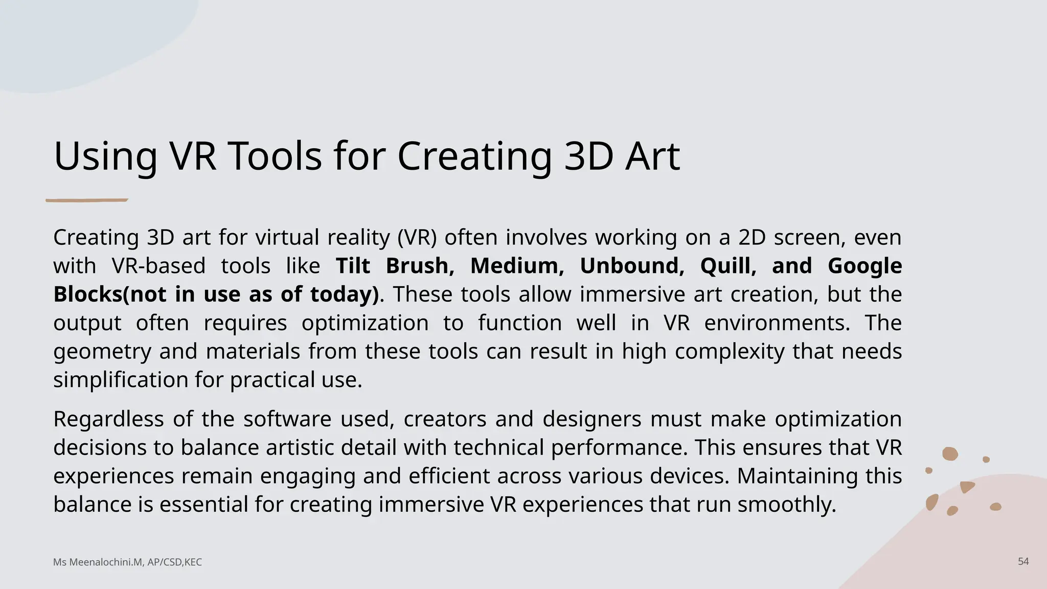 Using VR Tools for Creating 3D Art
Creating 3D art for virtual reality (VR) often involves working on a 2D screen, even
with VR-based tools like Tilt Brush, Medium, Unbound, Quill, and Google
Blocks(not in use as of today). These tools allow immersive art creation, but the
output often requires optimization to function well in VR environments. The
geometry and materials from these tools can result in high complexity that needs
simplification for practical use.
Regardless of the software used, creators and designers must make optimization
decisions to balance artistic detail with technical performance. This ensures that VR
experiences remain engaging and efficient across various devices. Maintaining this
balance is essential for creating immersive VR experiences that run smoothly.
Ms Meenalochini.M, AP/CSD,KEC 54
 