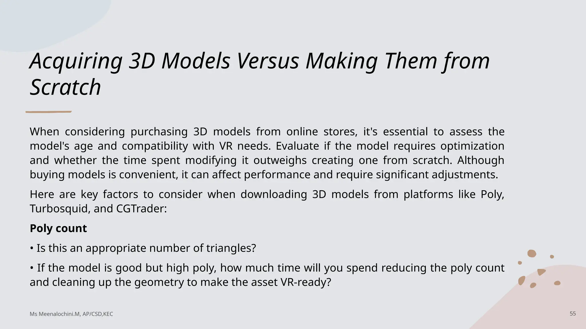 Acquiring 3D Models Versus Making Them from
Scratch
When considering purchasing 3D models from online stores, it's essential to assess the
model's age and compatibility with VR needs. Evaluate if the model requires optimization
and whether the time spent modifying it outweighs creating one from scratch. Although
buying models is convenient, it can affect performance and require significant adjustments.
Here are key factors to consider when downloading 3D models from platforms like Poly,
Turbosquid, and CGTrader:
Poly count
• Is this an appropriate number of triangles?
• If the model is good but high poly, how much time will you spend reducing the poly count
and cleaning up the geometry to make the asset VR-ready?
Ms Meenalochini.M, AP/CSD,KEC 55
 