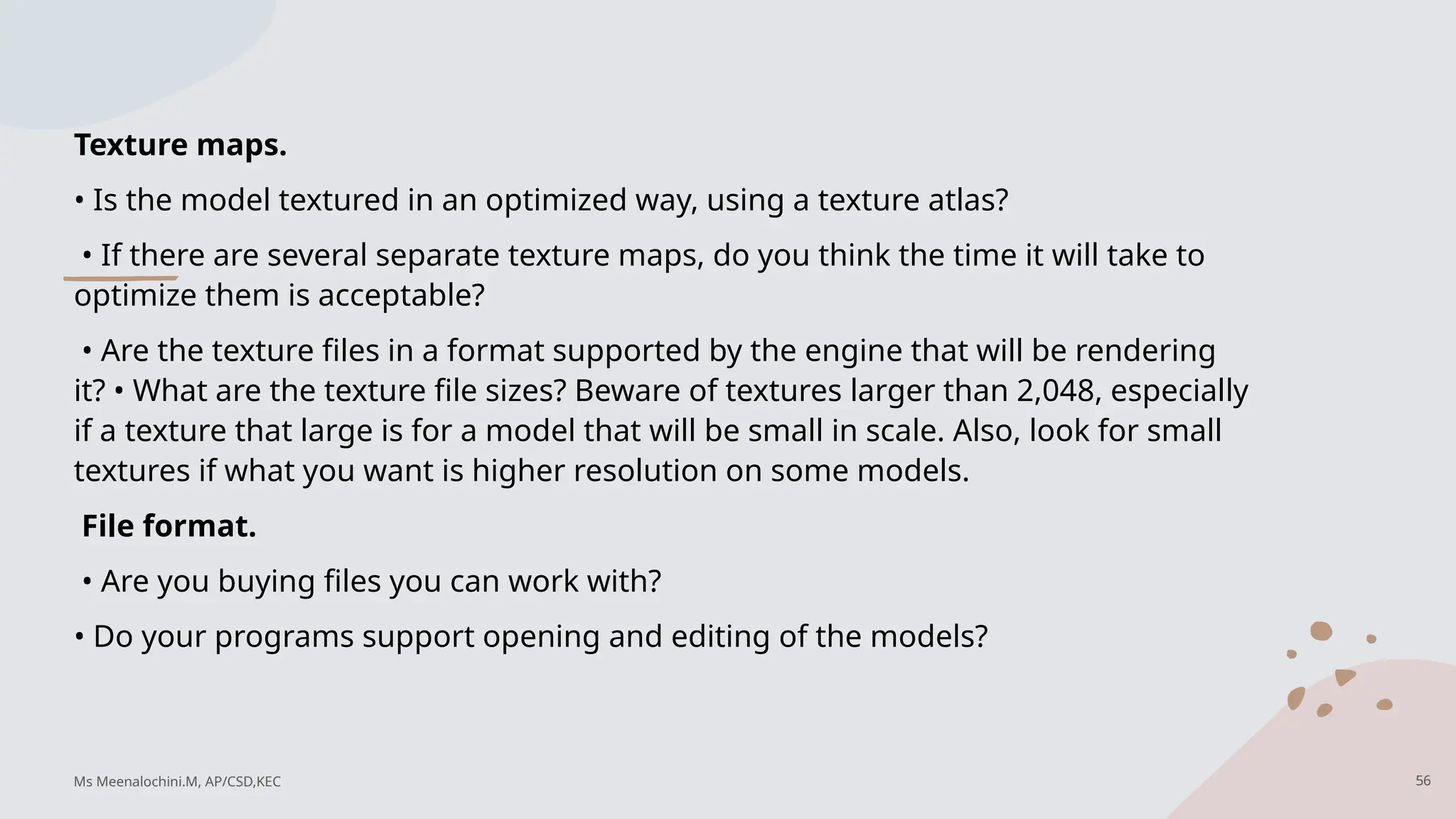 Texture maps.
• Is the model textured in an optimized way, using a texture atlas?
• If there are several separate texture maps, do you think the time it will take to
optimize them is acceptable?
• Are the texture files in a format supported by the engine that will be rendering
it? • What are the texture file sizes? Beware of textures larger than 2,048, especially
if a texture that large is for a model that will be small in scale. Also, look for small
textures if what you want is higher resolution on some models.
File format.
• Are you buying files you can work with?
• Do your programs support opening and editing of the models?
Ms Meenalochini.M, AP/CSD,KEC 56
 