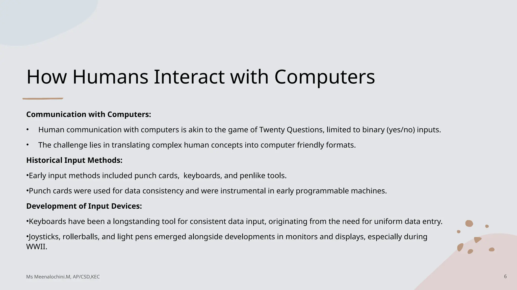 How Humans Interact with Computers
Communication with Computers:
• Human communication with computers is akin to the game of Twenty Questions, limited to binary (yes/no) inputs.
• The challenge lies in translating complex human concepts into computer friendly formats.
Historical Input Methods:
•Early input methods included punch cards, keyboards, and penlike tools.
•Punch cards were used for data consistency and were instrumental in early programmable machines.
Development of Input Devices:
•Keyboards have been a longstanding tool for consistent data input, originating from the need for uniform data entry.
•Joysticks, rollerballs, and light pens emerged alongside developments in monitors and displays, especially during
WWII.
6
Ms Meenalochini.M, AP/CSD,KEC
 