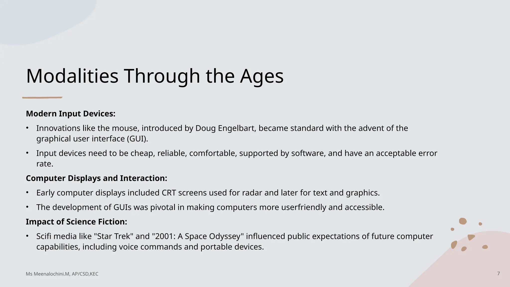 Modalities Through the Ages
Modern Input Devices:
• Innovations like the mouse, introduced by Doug Engelbart, became standard with the advent of the
graphical user interface (GUI).
• Input devices need to be cheap, reliable, comfortable, supported by software, and have an acceptable error
rate.
Computer Displays and Interaction:
• Early computer displays included CRT screens used for radar and later for text and graphics.
• The development of GUIs was pivotal in making computers more userfriendly and accessible.
Impact of Science Fiction:
• Scifi media like "Star Trek" and "2001: A Space Odyssey" influenced public expectations of future computer
capabilities, including voice commands and portable devices.
7
Ms Meenalochini.M, AP/CSD,KEC
 