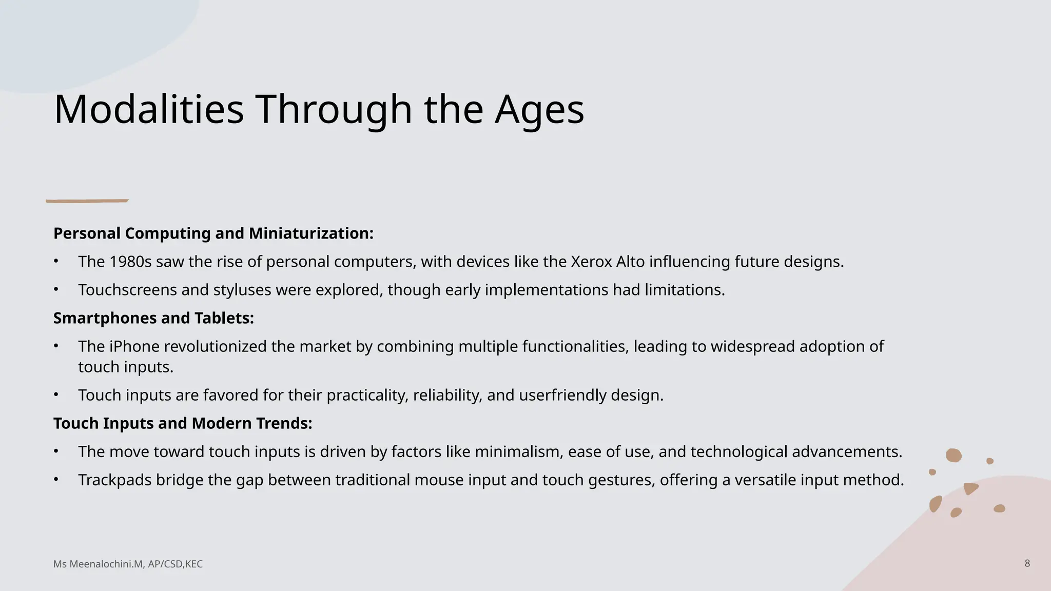 Modalities Through the Ages
Personal Computing and Miniaturization:
• The 1980s saw the rise of personal computers, with devices like the Xerox Alto influencing future designs.
• Touchscreens and styluses were explored, though early implementations had limitations.
Smartphones and Tablets:
• The iPhone revolutionized the market by combining multiple functionalities, leading to widespread adoption of
touch inputs.
• Touch inputs are favored for their practicality, reliability, and userfriendly design.
Touch Inputs and Modern Trends:
• The move toward touch inputs is driven by factors like minimalism, ease of use, and technological advancements.
• Trackpads bridge the gap between traditional mouse input and touch gestures, offering a versatile input method.
8
Ms Meenalochini.M, AP/CSD,KEC
 