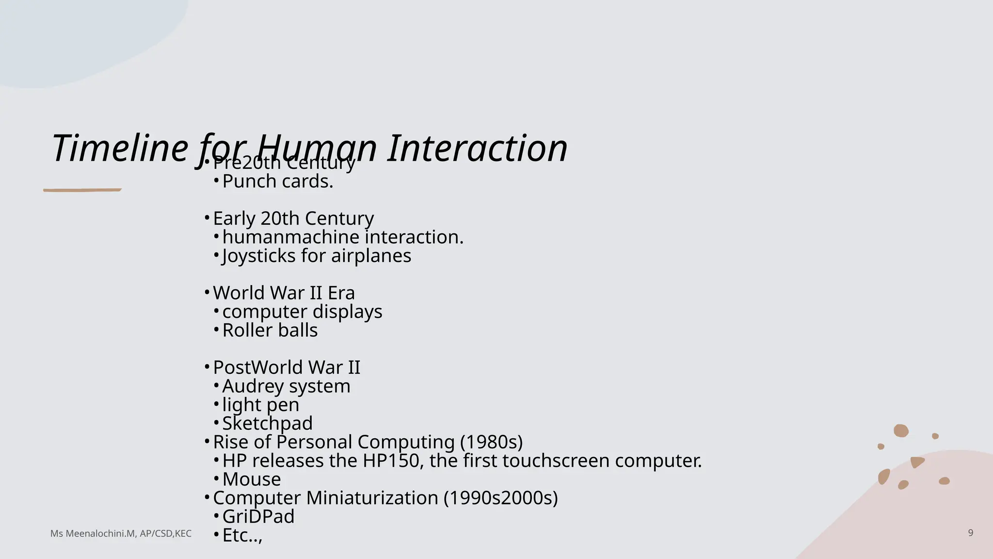 Timeline for Human Interaction
•Pre20th Century
•Punch cards.
•Early 20th Century
•humanmachine interaction.
•Joysticks for airplanes
•World War II Era
•computer displays
•Roller balls
•PostWorld War II
•Audrey system
•light pen
•Sketchpad
•Rise of Personal Computing (1980s)
•HP releases the HP150, the first touchscreen computer.
•Mouse
•Computer Miniaturization (1990s2000s)
•GriDPad
•Etc.., 9
Ms Meenalochini.M, AP/CSD,KEC
 