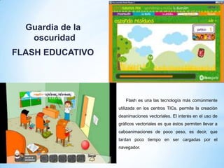 Guardia de la
oscuridad
FLASH EDUCATIVO

Flash es una las tecnología más comúnmente
utilizada en los centros TICs. permite la creación
deanimaciones vectoriales. El interés en el uso de
gráficos vectoriales es que éstos permiten llevar a
caboanimaciones de poco peso, es decir, que
tardan poco tiempo en ser cargadas por el
navegador.

 