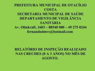 PREFEITURA MUNICIPAL DE OTACÍLIO COSTA SECRETARIA MUNICIPAL DE SAÚDE DEPARTAMENTO DE VIGILÂNCIA SANITÁRIA Av. Olinkraft, 1603 – 88540 000 – 49 275 0244 fernandodmvs@hotmail.com  RELATÓRIO DE INSPEÇÃO REALIZADO NAS CRECHES (0 A 3 ANOS) NO MÊS DE AGOSTO.  