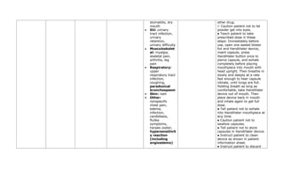 stomatitis, dry
mouth
• GU: urinary
tract infection,
urinary
retention,
urinary difficulty
• Musculoskelet
al: myalgia,
skeletal pain,
arthritis, leg
pain
• Respiratory:
upper
respiratory tract
infection,
coughing,
paradoxical
bronchospasm
• Skin: rash
• Other:
nonspecific
chest pain,
edema,
infection,
candidiasis,
flulike
symptoms,
herpes zoster,
hypersensitivit
y reaction
(including
angioedema)
other drug.
✓ Caution patient not to let
powder get into eyes.
● Teach patient to take
prescribed dose in these
steps: Immediately before
use, open one sealed blister
foil and HandiHaler device,
insert capsule, press
HandiHaler button once to
pierce capsule, and exhale
completely before placing
mouthpiece into mouth with
head upright. Then breathe in
slowly and deeply at a rate
fast enough to hear capsule
vibrate, until lungs are full.
Holding breath as long as
comfortable, take HandiHaler
device out of mouth. Then
place device back in mouth
and inhale again to get full
dose.
● Tell patient not to exhale
into HandiHaler mouthpiece at
any time.
● Caution patient not to
swallow capsules.
● Tell patient not to store
capsules in HandiHaler device.
● Instruct patient to clean
device as shown in patient
information sheet.
● Instruct patient to discard
 