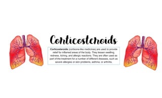Corticosteroids (cortisone-like medicines) are used to provide
relief for inflamed areas of the body. They lessen swelling,
redness, itching, and allergic reactions. They are often used as
part of the treatment for a number of different diseases, such as
severe allergies or skin problems, asthma, or arthritis.
 