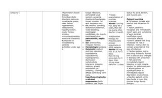 category C inflammatory bowel
disease,
thromboembolic
disorders, seizures,
myasthenia gravis,
heart failure,
hypertension,
osteoporosis,
hypothyroidism,
ocular herpes
simplex,
immunosuppression,
emotional instability
● pregnant or
breastfeeding
patients
● children under age
6.
fungal infections,
perforated nasal
septum, anosmia,
dysphonia,hoarseness,
throat irritation (all
with longterm use)
• GI: nausea, vomiting,
abdominal distention,
rectal bleeding,
esophageal
candidiasis, dry mouth,
esophageal ulcer,
pancreatitis, peptic
ulcer
• GU: amenorrhea,
irregular menses
• Hematologic: purpura
• Metabolic: sodium
and fluid retention,
hypokalemia,
hypocalcemia,
hyperglycemia,
decreased
carbohydrate
tolerance, diabetes
mellitus, growth
retardation (in
children), cushingoid
effects (with long-term
use),
hypothalamicpituitar
y-adrenal
suppression (with
systemic use longer
➣Acute
exacerbation of
multiple
sclerosis
Adults: 200 mg
P.O. daily for 1
week, then 80
mg every other
day for 1 month
➣Adjunctive
therapy for
Pneumocystis
jiroveci
pneumonia in
AIDS patients
Adults: 40 mg
P.O. b.i.d. for 5
days,
then 40 mg
once daily for 5
days, then
20 mg once
daily for 11 days
status for joint, tendon,
and muscle pain.
Patient teaching
● Tell patient to take with
food or milk to reduce GI
upset.
✓ Teach patient to
recognize and immediately
report signs and symptoms
of early adrenal
insufficiency and
cushingoid effects.
✓Inform patient that drug
increases his risk of
infection. Instruct him to
contact prescriber at first
sign of infection.
✓ Caution patient not to
stop drug suddenly. Advise
him to discuss any changes
in therapy with prescriber.
✓ Tell patient to
immediately report
bleeding or joint,muscle,
tendon, or abdominal pain.
✓ Advise patient or
significant other to
immediately report
depression or psychosis.
● Caution patient not to
take herbs or over-the-
counter drugs during
therapy.
 