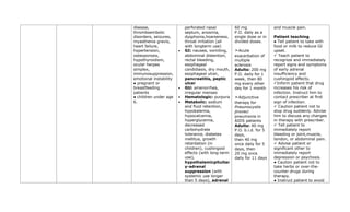 disease,
thromboembolic
disorders, seizures,
myasthenia gravis,
heart failure,
hypertension,
osteoporosis,
hypothyroidism,
ocular herpes
simplex,
immunosuppression,
emotional instability
● pregnant or
breastfeeding
patients
● children under age
6.
perforated nasal
septum, anosmia,
dysphonia,hoarseness,
throat irritation (all
with longterm use)
• GI: nausea, vomiting,
abdominal distention,
rectal bleeding,
esophageal
candidiasis, dry mouth,
esophageal ulcer,
pancreatitis, peptic
ulcer
• GU: amenorrhea,
irregular menses
• Hematologic: purpura
• Metabolic: sodium
and fluid retention,
hypokalemia,
hypocalcemia,
hyperglycemia,
decreased
carbohydrate
tolerance, diabetes
mellitus, growth
retardation (in
children), cushingoid
effects (with long-term
use),
hypothalamicpituitar
y-adrenal
suppression (with
systemic use longer
than 5 days), adrenal
60 mg
P.O. daily as a
single dose or in
divided doses.
➣Acute
exacerbation of
multiple
sclerosis
Adults: 200 mg
P.O. daily for 1
week, then 80
mg every other
day for 1 month
➣Adjunctive
therapy for
Pneumocystis
jiroveci
pneumonia in
AIDS patients
Adults: 40 mg
P.O. b.i.d. for 5
days,
then 40 mg
once daily for 5
days, then
20 mg once
daily for 11 days
and muscle pain.
Patient teaching
● Tell patient to take with
food or milk to reduce GI
upset.
✓ Teach patient to
recognize and immediately
report signs and symptoms
of early adrenal
insufficiency and
cushingoid effects.
✓Inform patient that drug
increases his risk of
infection. Instruct him to
contact prescriber at first
sign of infection.
✓ Caution patient not to
stop drug suddenly. Advise
him to discuss any changes
in therapy with prescriber.
✓ Tell patient to
immediately report
bleeding or joint,muscle,
tendon, or abdominal pain.
✓ Advise patient or
significant other to
immediately report
depression or psychosis.
● Caution patient not to
take herbs or over-the-
counter drugs during
therapy.
● Instruct patient to avoid
 
