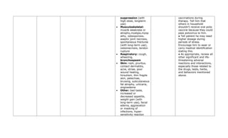 suppression (with
high-dose, longterm
use)
• Musculoskeletal:
muscle weakness or
atrophy,myalgia,myop
athy, osteoporosis,
aseptic joint necrosis,
spontaneous fractures
(with long-term use),
osteonecrosis, tendon
rupture
• Respiratory: cough,
wheezing,
bronchospasm
• Skin: rash, pruritus,
contact dermatitis,
acne, striae, poor
wound healing,
hirsutism, thin fragile
skin, petechiae,
bruising, subcutaneous
fat atrophy, urticaria,
angioedema
• Other: bad taste,
increased or
decreased appetite,
weight gain (with
long-term use), facial
edema, aggravation
or masking of
infections, hyper-
sensitivity reaction
vaccinations during
therapy. Tell him that
others in household
shouldn’t receive oral polio
vaccine because they could
pass poliovirus to him.
● Tell patient he may need
higher dosage during
periods of stress.
Encourage him to wear or
carry medical identification
stating this.
● As appropriate, review all
other significant and life-
threatening adverse
reactions and interactions,
especially those related to
the drugs, tests, herbs,
and behaviors mentioned
above.
 