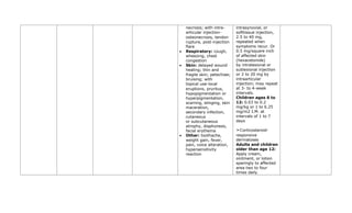 necrosis; with intra-
articular injection—
osteonecrosis, tendon
rupture, post-injection
flare
• Respiratory: cough,
wheezing, chest
congestion
• Skin: delayed wound
healing; thin and
fragile skin; petechiae;
bruising; with
topical use—local
eruptions, pruritus,
hypopigmentation or
hyperpigmentation,
scarring, stinging, skin
maceration,
secondary infection,
cutaneous
or subcutaneous
atrophy, diaphoresis,
facial erythema
• Other: toothache,
weight gain, fever,
pain, voice alteration,
hypersensitivity
reaction
intrasynovial, or
softtissue injection,
2.5 to 40 mg,
repeated when
symptoms recur. Or
0.5 mg/square inch
of affected skin
(hexacetonide)
by intralesional or
sublesional injection
or 2 to 20 mg by
intraarticular
injection; may repeat
at 3- to 4-week
intervals.
Children ages 6 to
12: 0.03 to 0.2
mg/kg or 1 to 6.25
mg/m2 I.M. at
intervals of 1 to 7
days
➣Corticosteroid-
responsive
dermatoses
Adults and children
older than age 12:
Apply cream,
ointment, or lotion
sparingly to affected
area two to four
times daily.
 