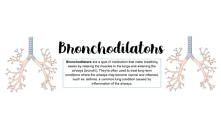 Bronchodilators are a type of medication that make breathing
easier by relaxing the muscles in the lungs and widening the
airways (bronchi). They're often used to treat long-term
conditions where the airways may become narrow and inflamed,
such as: asthma, a common lung condition caused by
inflammation of the airways.
 