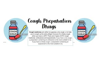 Cough medicines aim either to suppress a dry cough, or to help
you to cough up the extra phlegm (mucus) of a chesty cough
when you have a URTI. There are 2 types of OTC cough
medicines: antitussives and expectorants. If you have a dry cough,
a preparation containing an antitussive is the most suitable to try.
If you have a chesty cough, a preparation containing an
expectorant is the most suitable to try
 
