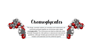 The drugs, cromolyn sodium (or cromolyn) and nedocromil, are
commonly grouped together as chromones (also called
cromoglycates). The chromones are listed as alternate initial
controller therapies for mild asthma in national and international
guidelines, although inhaled glucocorticoids (also known as
inhaled corticosteroids) are the preferred agents
 