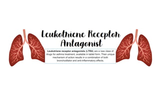 Leukotriene receptor antagonists (LTRA) are a new class of
drugs for asthma treatment, available in tablet form. Their unique
mechanism of action results in a combination of both
bronchodilator and anti-inflammatory effects.
 