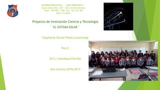 Unidad Educativa ´´Juan Montalvo ¨
Gasto Sobral Nro. Oe7 – 261 y Andrés Artieda
Teléf. 504-805 / 550- 232 fax 235-180
Quito- Ecuador
Proyecto de Innovación Ciencia y Tecnología
´´EL SISTEMA SOLAR´´
Stephanie Nicole Piedra Guaminga
9no C
M.S.c Soledispa Flerida
Año Lectivo 2016-2017
 