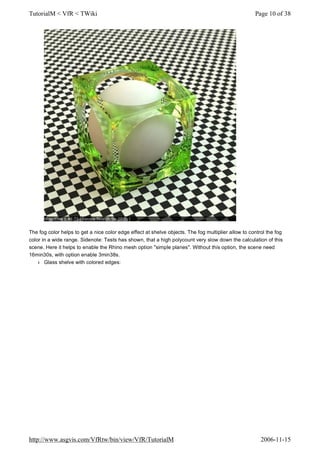 The fog color helps to get a nice color edge effect at shelve objects. The fog multiplier allow to control the fog
color in a wide range. Sidenote: Tests has shown, that a high polycount very slow down the calculation of this
scene. Here it helps to enable the Rhino mesh option "simple planes". Without this option, the scene need
16min30s, with option enable 3min38s.
l Glass shelve with colored edges:
Page 10 of 38TutorialM < VfR < TWiki
2006-11-15http://www.asgvis.com/VfRtw/bin/view/VfR/TutorialM
 