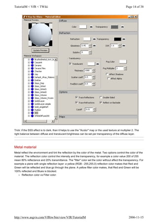 Trick: if the SSS effect is to dark, than it helps to use the "Acolor" map or the used texture at multiplier 2. The
right balance between diffuse and translucent brightness can be set per transparency of the diffuse layer.
Metal material
Metal reflect the environment and tint the reflection by the color of the metal. Two options control the color of the
material. The reflection color control the intensity and the transparency, for example a color value 200 of 255
mean 80% reflectance and 20% transmittance. The "filter" color set the color without affect the transparency. For
example a plane with single reflection layer: a yellow (RGB - 255,255,0) reflection color makes that Red and
Green will be reflected and blue go through the plane. A yellow filter color makes, that Red and Green will be
100% reflected and Blues is blocked.
l Reflection color vs Filter color:
Page 14 of 38TutorialM < VfR < TWiki
2006-11-15http://www.asgvis.com/VfRtw/bin/view/VfR/TutorialM
 