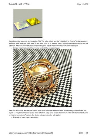 A good workflow seems to be, to use the "filter" for color effects and the "reflection" for "fresnel" or transparency.
Attention: if the reflection color is set to less than 100% or to "fresnel" than a second layer behind should limit the
light rays. Attention: if the diffuse layer as last layer is forget, the rendertime will much more longer.
l Simple metal material without fresnel control, blur or second layer:
If we look around we will see that metals show more than one reflection layer. Sometimes good visible are two
layers - a very blury reflection plus a clear reflection. Very good to see at aluminium. The reflections of dark parts
of the environment are "broken", the darker colors are overlay with a glow.
l Example of used metal - aluminium:
Page 15 of 38TutorialM < VfR < TWiki
2006-11-15http://www.asgvis.com/VfRtw/bin/view/VfR/TutorialM
 