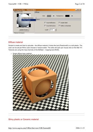 Diffuse material
Simple to create and fast to calculate - the diffuse material. It looks like loot (Plasticine®) or a dull plastic. The
color can be set per Rhino color chooser or texture editor. The edito will open per mouse click on the little "m".
Textures are using the map channels of the McNeel ? mapping tool (RCM).
l Single diffuse layer material:
Shiny plastic or Ceramic material
Page 2 of 38TutorialM < VfR < TWiki
2006-11-15http://www.asgvis.com/VfRtw/bin/view/VfR/TutorialM
 