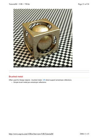 Brushed metal
Often used for Design objects - brushed metal. VfR direct support anisotropic reflections.
l Simple brush metal per anisotropic reflections:
Page 21 of 38TutorialM < VfR < TWiki
2006-11-15http://www.asgvis.com/VfRtw/bin/view/VfR/TutorialM
 