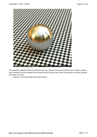 The anisotropic reflection stretch the reflection blur only, stripes of the small scratches are not visible, a texture
map is needed (for future releases the procedural noise could be used). Here an example, the texture is placed
at the filter color map.
l Options of a brushed metal with scratch texture:
Page 22 of 38TutorialM < VfR < TWiki
2006-11-15http://www.asgvis.com/VfRtw/bin/view/VfR/TutorialM
 