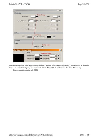 If the rendering dosn't show a good bump effect in GI mode, than the IraddianceMap ? mode should be avoided.
This mode smooth the lighting and hide small details. The QMC GI mode show all details of the bump.
l Bump mapped material with IM GI:
Page 28 of 38TutorialM < VfR < TWiki
2006-11-15http://www.asgvis.com/VfRtw/bin/view/VfR/TutorialM
 
