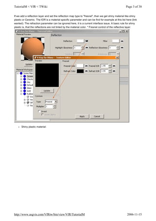 If we add a reflection layer and set the reflection map type to "fresnel", than we get shiny material like shiny
plastic or Ceramic. The IOR is a material specific parameter and can be find for example at this list here (link
wanted). The refraction parameter can be ignored here, it is a current interface issue. A basic rule for shiny
plastic is, that the reflections are not tinted by the material color. * Fresnel control of the reflective layer:
l Shiny plastic material:
Page 3 of 38TutorialM < VfR < TWiki
2006-11-15http://www.asgvis.com/VfRtw/bin/view/VfR/TutorialM
 