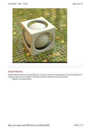 Emitter Material
Emitter materials need one emissive layer only. If a color is set than the intensity option control the brightness. If
a texture map is set, the multiplier of the texture control the intensity of the textured emitter.
l Options of a textured emitter:
Page 30 of 38TutorialM < VfR < TWiki
2006-11-15http://www.asgvis.com/VfRtw/bin/view/VfR/TutorialM
 