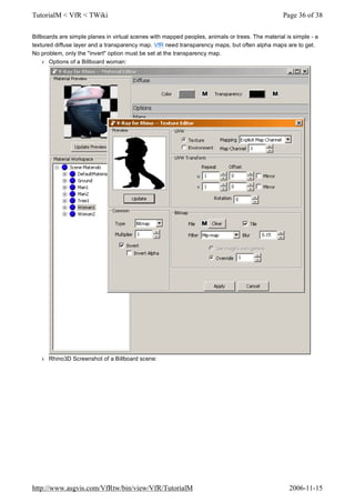 Billboards are simple planes in virtual scenes with mapped peoples, animals or trees. The material is simple - a
textured diffuse layer and a transparency map. VfR need transparency maps, but often alpha maps are to get.
No problem, only the "invert" option must be set at the transparency map.
l Options of a Billboard woman:
l Rhino3D Screenshot of a Billboard scene:
Page 36 of 38TutorialM < VfR < TWiki
2006-11-15http://www.asgvis.com/VfRtw/bin/view/VfR/TutorialM
 