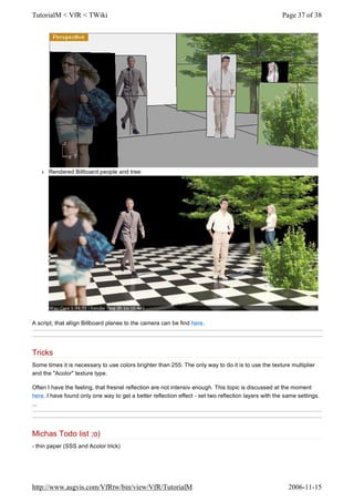 l Rendered Billboard people and tree:
A script, that allign Billboard planes to the camera can be find here.
Tricks
Some times it is necessary to use colors brighter than 255. The only way to do it is to use the texture multiplier
and the "Acolor" texture type.
Often I have the feeling, that fresnel reflection are not intensiv enough. This topic is discussed at the moment
here. I have found only one way to get a better reflection effect - set two reflection layers with the same settings.
...
Michas Todo list ;o)
- thin paper (SSS and Acolor trick)
Page 37 of 38TutorialM < VfR < TWiki
2006-11-15http://www.asgvis.com/VfRtw/bin/view/VfR/TutorialM
 