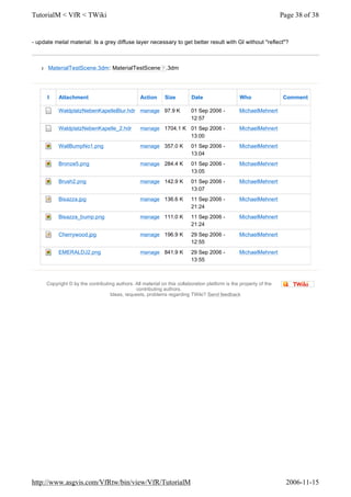 Copyright © by the contributing authors. All material on this collaboration platform is the property of the
contributing authors.
Ideas, requests, problems regarding TWiki? Send feedback
- update metal material: Is a grey diffuse layer necessary to get better result with GI without "reflect"?
l MaterialTestScene.3dm: MaterialTestScene ? .3dm
I Attachment Action Size Date Who Comment
WaldplatzNebenKapelleBlur.hdr manage 97.9 K 01 Sep 2006 -
12:57
MichaelMehnert
WaldplatzNebenKapelle_2.hdr manage 1704.1 K 01 Sep 2006 -
13:00
MichaelMehnert
WallBumpNo1.png manage 357.0 K 01 Sep 2006 -
13:04
MichaelMehnert
Bronze5.png manage 284.4 K 01 Sep 2006 -
13:05
MichaelMehnert
Brush2.png manage 142.9 K 01 Sep 2006 -
13:07
MichaelMehnert
Bisazza.jpg manage 136.6 K 11 Sep 2006 -
21:24
MichaelMehnert
Bisazza_bump.png manage 111.0 K 11 Sep 2006 -
21:24
MichaelMehnert
Cherrywood.jpg manage 196.9 K 29 Sep 2006 -
12:55
MichaelMehnert
EMERALDJ2.png manage 841.9 K 29 Sep 2006 -
13:55
MichaelMehnert
Page 38 of 38TutorialM < VfR < TWiki
2006-11-15http://www.asgvis.com/VfRtw/bin/view/VfR/TutorialM
 